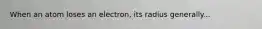 When an atom loses an electron, its radius generally...