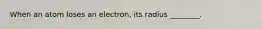 When an atom loses an electron, its radius ________.