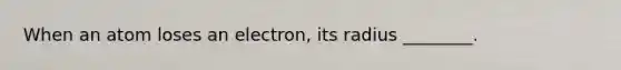 When an atom loses an electron, its radius ________.