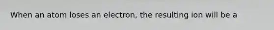 When an atom loses an electron, the resulting ion will be a