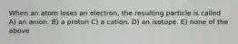 When an atom loses an electron, the resulting particle is called A) an anion. B) a proton C) a cation. D) an isotope. E) none of the above