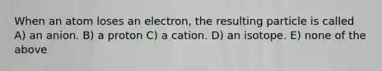 When an atom loses an electron, the resulting particle is called A) an anion. B) a proton C) a cation. D) an isotope. E) none of the above