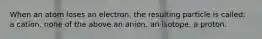 When an atom loses an electron, the resulting particle is called: a cation. none of the above an anion. an isotope. a proton.