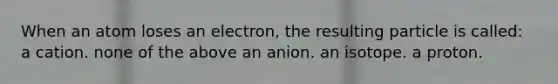 When an atom loses an electron, the resulting particle is called: a cation. none of the above an anion. an isotope. a proton.