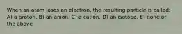 When an atom loses an electron, the resulting particle is called: A) a proton. B) an anion. C) a cation. D) an isotope. E) none of the above