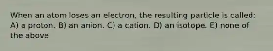 When an atom loses an electron, the resulting particle is called: A) a proton. B) an anion. C) a cation. D) an isotope. E) none of the above