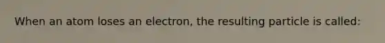 When an atom loses an electron, the resulting particle is called: