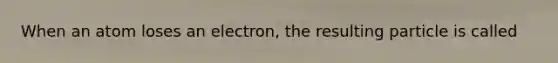 When an atom loses an electron, the resulting particle is called