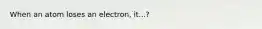 When an atom loses an electron, it...?