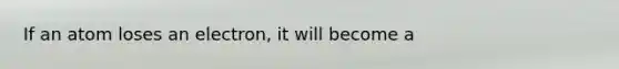 If an atom loses an electron, it will become a