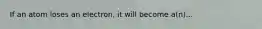 If an atom loses an electron, it will become a(n)...