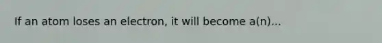 If an atom loses an electron, it will become a(n)...