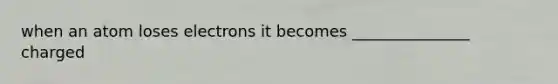 when an atom loses electrons it becomes _______________ charged