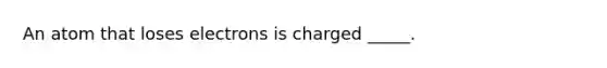 An atom that loses electrons is charged _____.