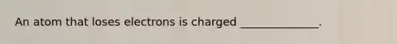 An atom that loses electrons is charged ______________.