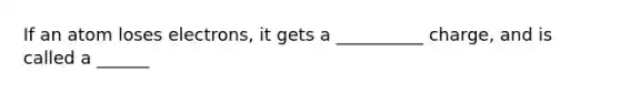 If an atom loses electrons, it gets a __________ charge, and is called a ______