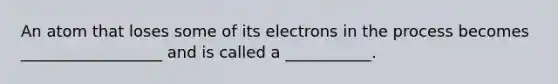 An atom that loses some of its electrons in the process becomes __________________ and is called a ___________.