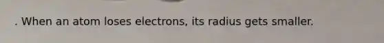 . When an atom loses electrons, its radius gets smaller.