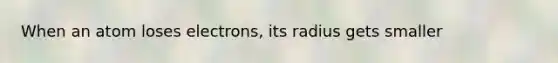 When an atom loses electrons, its radius gets smaller