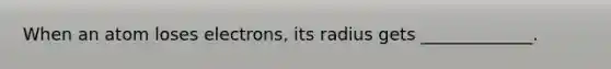 When an atom loses electrons, its radius gets _____________.