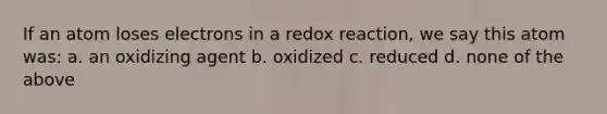 If an atom loses electrons in a redox reaction, we say this atom was: a. an oxidizing agent b. oxidized c. reduced d. none of the above