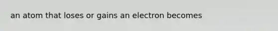 an atom that loses or gains an electron becomes