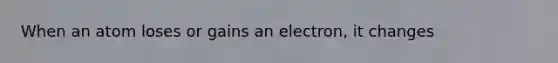 When an atom loses or gains an electron, it changes