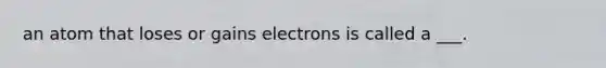 an atom that loses or gains electrons is called a ___.