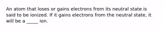 An atom that loses or gains electrons from its neutral state is said to be ionized. If it gains electrons from the neutral state, it will be a _____ ion.