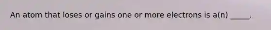 An atom that loses or gains one or more electrons is a(n) _____.