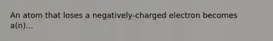 An atom that loses a negatively-charged electron becomes a(n)...