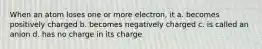 When an atom loses one or more electron, it a. becomes positively charged b. becomes negatively charged c. is called an anion d. has no charge in its charge