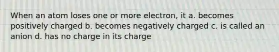 When an atom loses one or more electron, it a. becomes positively charged b. becomes negatively charged c. is called an anion d. has no charge in its charge