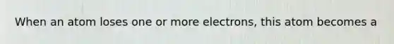 When an atom loses one or more electrons, this atom becomes a