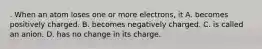 . When an atom loses one or more electrons, it A. becomes positively charged. B. becomes negatively charged. C. is called an anion. D. has no change in its charge.