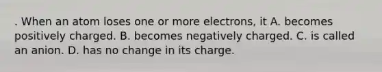 . When an atom loses one or more electrons, it A. becomes positively charged. B. becomes negatively charged. C. is called an anion. D. has no change in its charge.