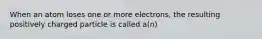 When an atom loses one or more electrons, the resulting positively charged particle is called a(n)