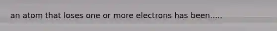 an atom that loses one or more electrons has been.....