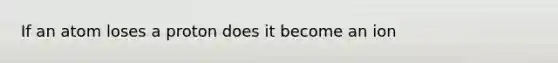 If an atom loses a proton does it become an ion