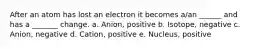 After an atom has lost an electron it becomes a/an ______ and has a _______ change. a. Anion, positive b. Isotope, negative c. Anion, negative d. Cation, positive e. Nucleus, positive