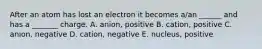 After an atom has lost an electron it becomes a/an ______ and has a _______ charge. A. anion, positive B. cation, positive C. anion, negative D. cation, negative E. nucleus, positive