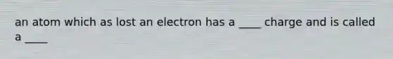 an atom which as lost an electron has a ____ charge and is called a ____