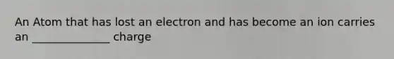 An Atom that has lost an electron and has become an ion carries an ______________ charge