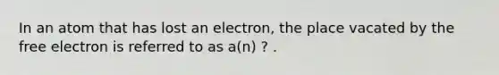 In an atom that has lost an electron, the place vacated by the free electron is referred to as a(n) ? .