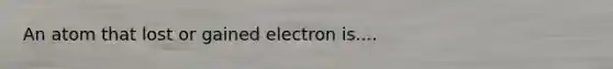 An atom that lost or gained electron is....