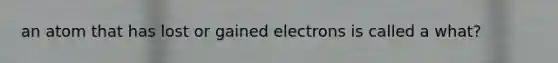 an atom that has lost or gained electrons is called a what?