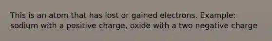 This is an atom that has lost or gained electrons. Example: sodium with a positive charge, oxide with a two negative charge