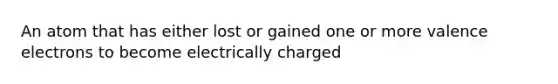 An atom that has either lost or gained one or more valence electrons to become electrically charged