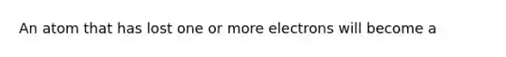 An atom that has lost one or more electrons will become a