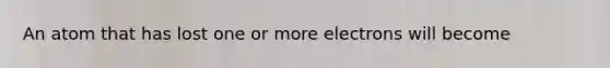 An atom that has lost one or more electrons will become